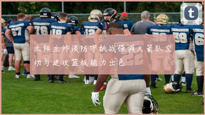 太阳主帅谈防守挑战强调火箭队空切与进攻篮板能力出色