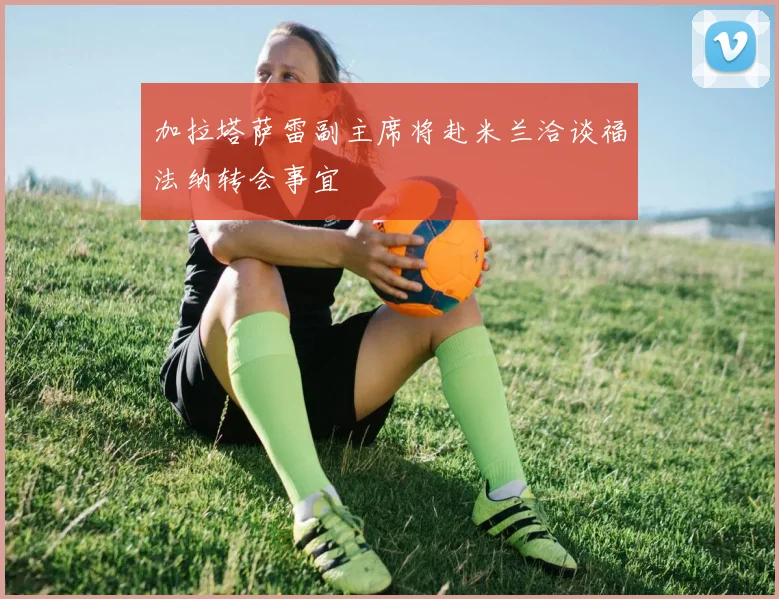 加拉塔萨雷副主席将赴米兰洽谈福法纳转会事宜