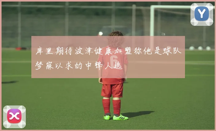 库里期待波津健康加盟称他是球队梦寐以求的中锋人选