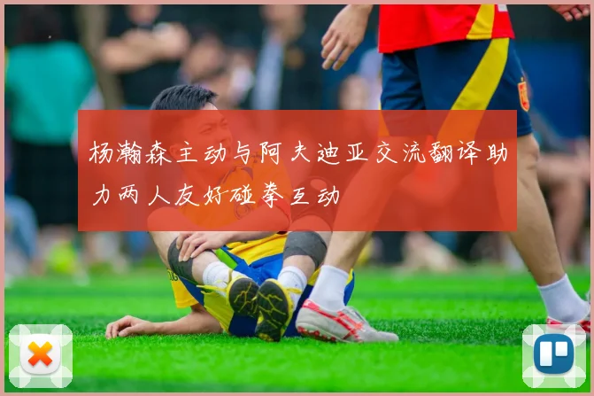 杨瀚森主动与阿夫迪亚交流翻译助力两人友好碰拳互动