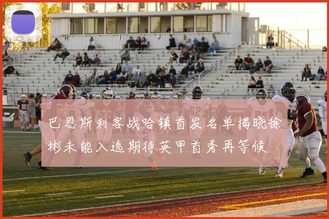 巴恩斯利客战哈镇首发名单揭晓徐彬未能入选期待英甲首秀再等候
