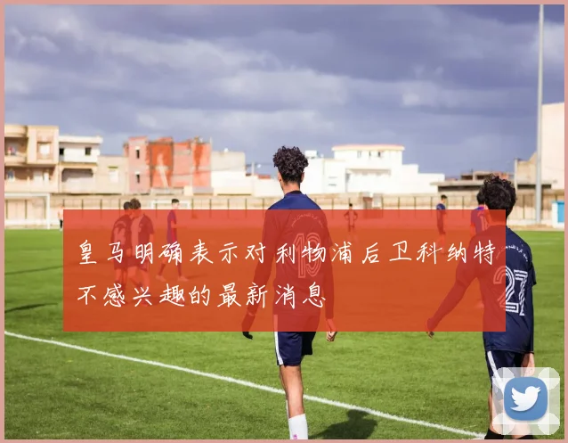 皇马明确表示对利物浦后卫科纳特不感兴趣的最新消息