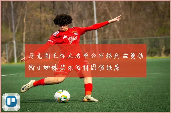 马竞国王杯大名单公布格列兹曼领衔小蜘蛛瑟尔洛特因伤缺席