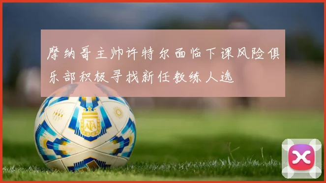 摩纳哥主帅许特尔面临下课风险俱乐部积极寻找新任教练人选