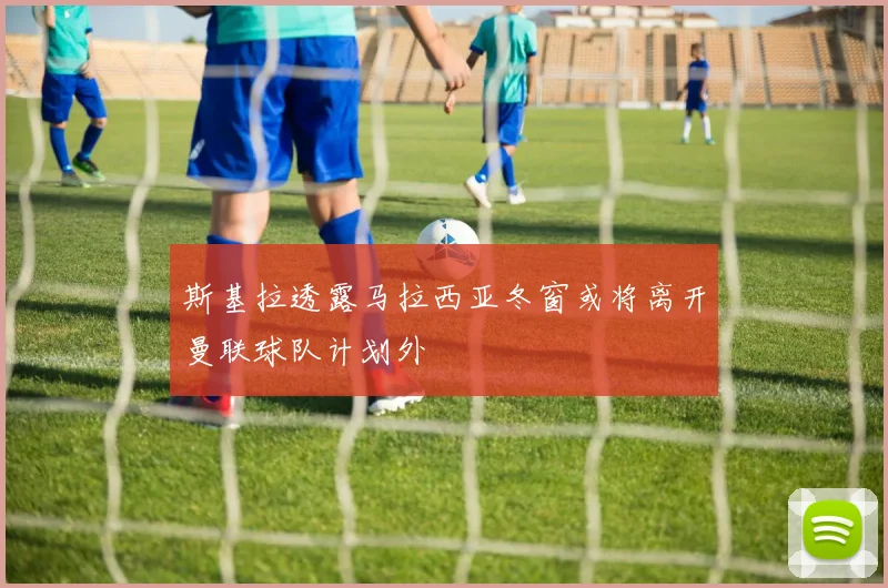 斯基拉透露马拉西亚冬窗或将离开曼联球队计划外