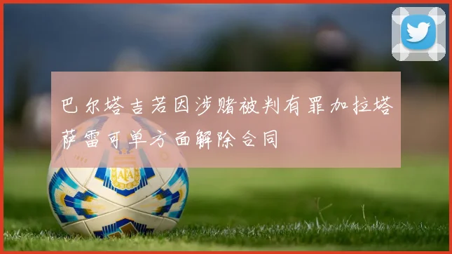 巴尔塔吉若因涉赌被判有罪加拉塔萨雷可单方面解除合同