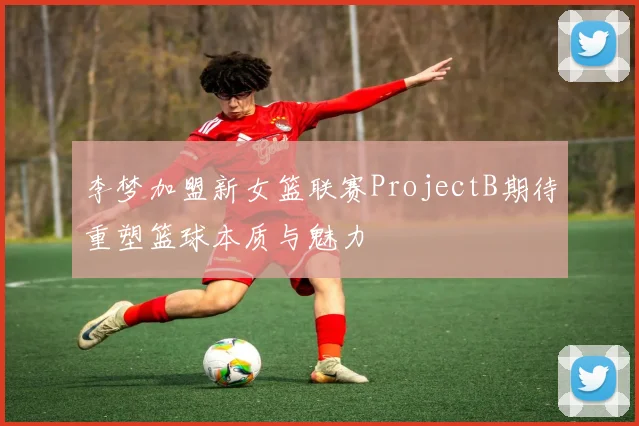 李梦加盟新女篮联赛ProjectB期待重塑篮球本质与魅力