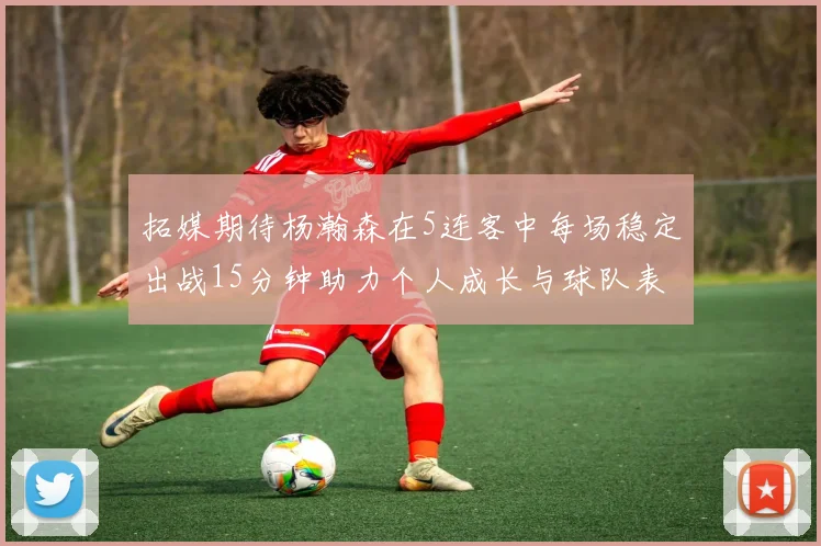 拓媒期待杨瀚森在5连客中每场稳定出战15分钟助力个人成长与球队表现