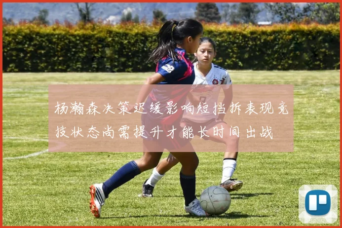 杨瀚森决策迟缓影响短挡拆表现竞技状态尚需提升才能长时间出战