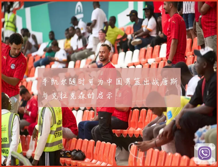 李凯尔随时可为中国男篮出战唐斯与克拉克森的启示