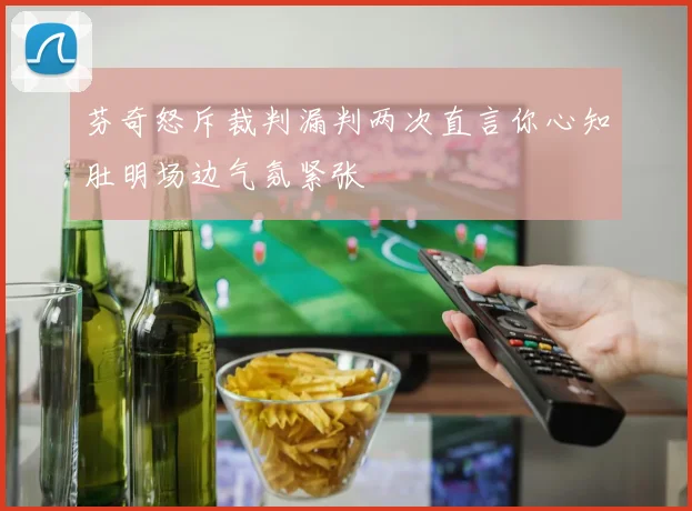 芬奇怒斥裁判漏判两次直言你心知肚明场边气氛紧张