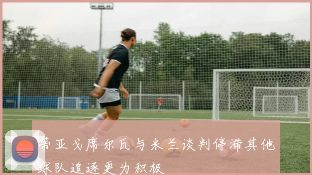 蒂亚戈席尔瓦与米兰谈判停滞其他球队追逐更为积极