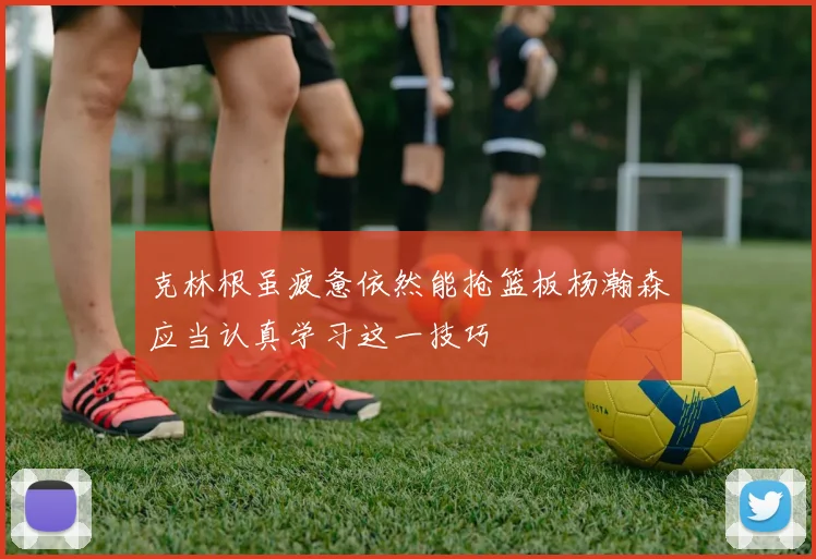 克林根虽疲惫依然能抢篮板杨瀚森应当认真学习这一技巧