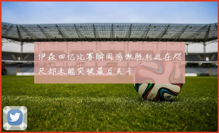 伊森回忆比赛瞬间感慨胜利近在咫尺却未能突破最后关卡