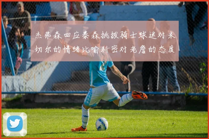杰弗森回应泰森挑拨骑士球迷对米切尔的情绪比喻科密对老詹的态度