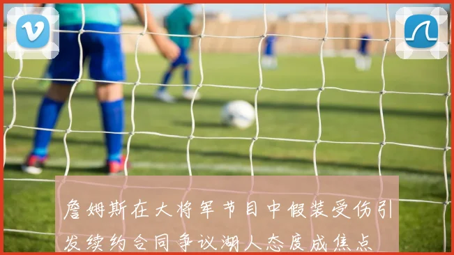 詹姆斯在大将军节目中假装受伤引发续约合同争议湖人态度成焦点