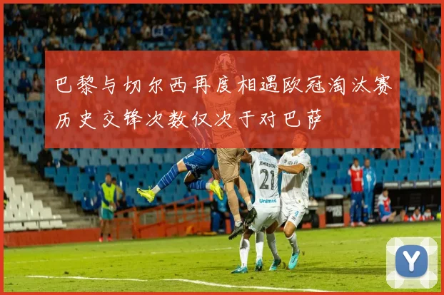 巴黎与切尔西再度相遇欧冠淘汰赛历史交锋次数仅次于对巴萨