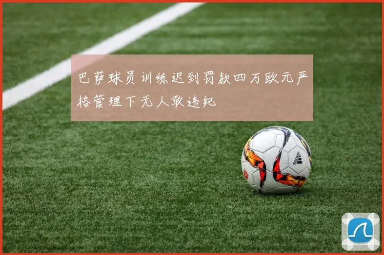 巴萨球员训练迟到罚款四万欧元严格管理下无人敢违纪