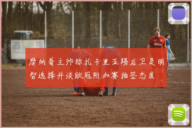 摩纳哥主帅称扎卡里亚踢后卫是明智选择并谈欧冠附加赛抽签态度