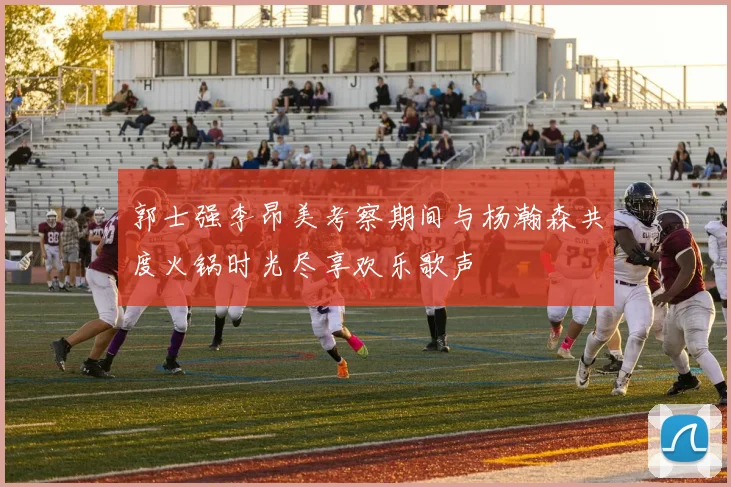 郭士强李昂美考察期间与杨瀚森共度火锅时光尽享欢乐歌声