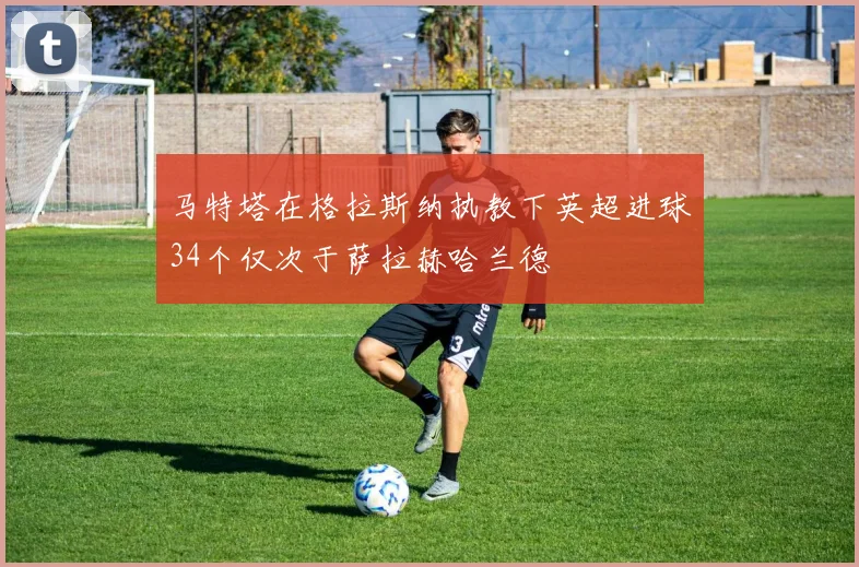 马特塔在格拉斯纳执教下英超进球34个仅次于萨拉赫哈兰德
